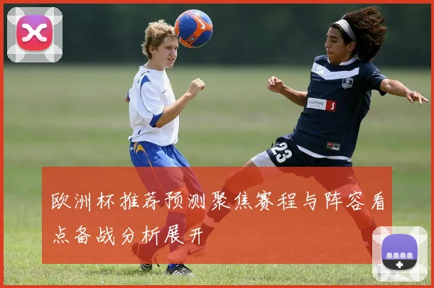 欧洲杯推荐预测聚焦赛程与阵容看点备战分析展开