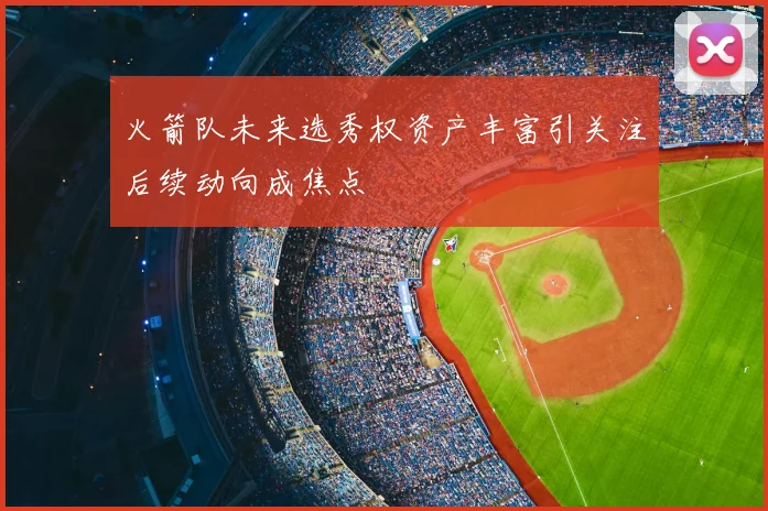火箭队未来选秀权资产丰富引关注后续动向成焦点