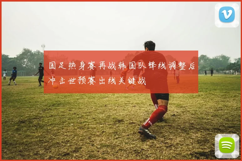 国足热身赛再战韩国队锋线调整后冲击世预赛出线关键战