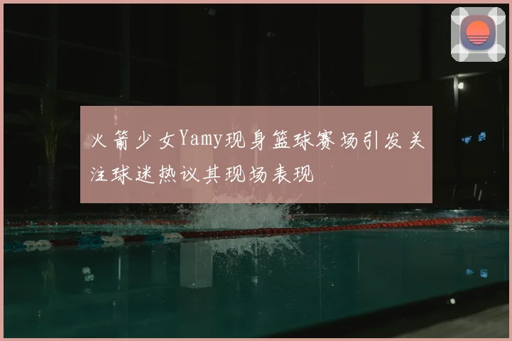 火箭少女Yamy现身篮球赛场引发关注球迷热议其现场表现