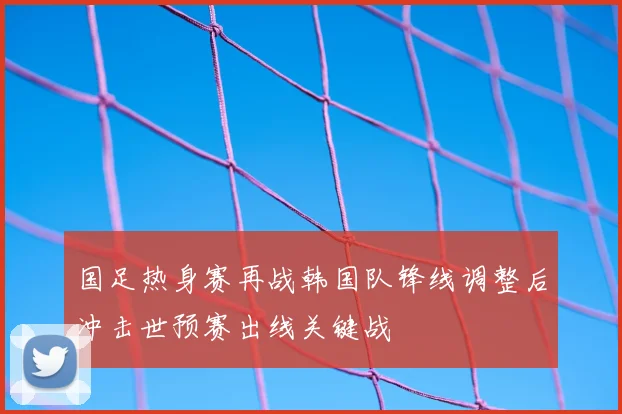 国足热身赛再战韩国队锋线调整后冲击世预赛出线关键战